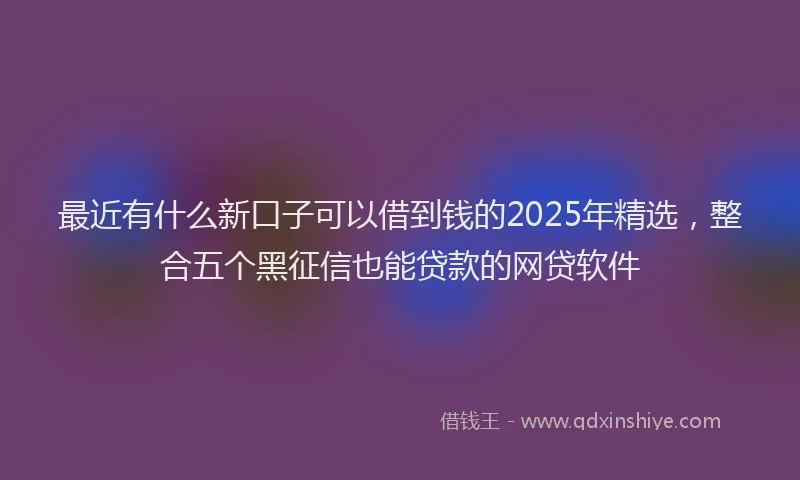 最近有什么新口子可以借到钱的2025年精选，整合五个黑征信也能贷款的网贷软件