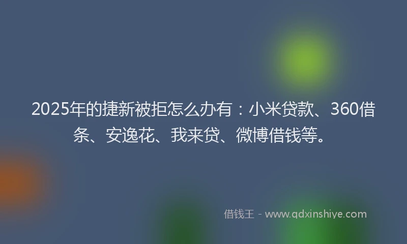 2025年的捷新被拒怎么办有：小米贷款、360借条、安逸花、我来贷、微博借钱等。