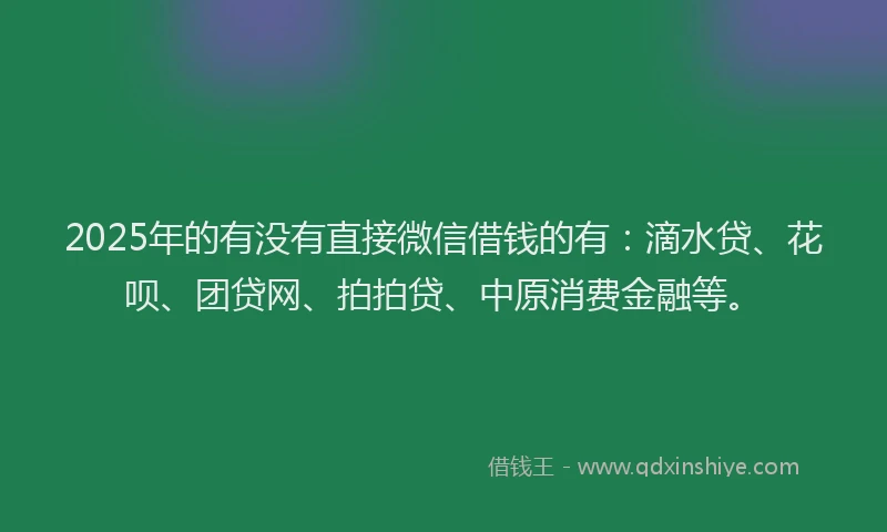 2025年的有没有直接微信借钱的有：滴水贷、花呗、团贷网、拍拍贷、中原消费金融等。