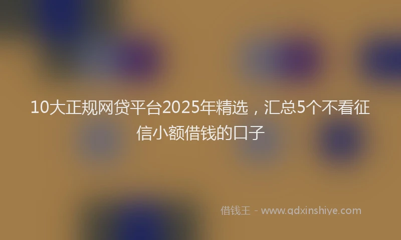 10大正规网贷平台2025年精选，汇总5个不看征信小额借钱的口子