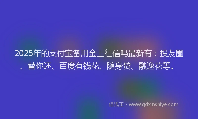2025年的支付宝备用金上征信吗最新有：投友圈、替你还、百度有钱花、随身贷、融逸花等。