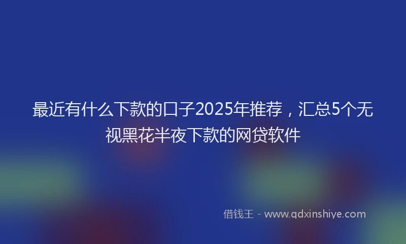 最近有什么下款的口子2025年推荐，汇总5个无视黑花半夜下款的网贷软件
