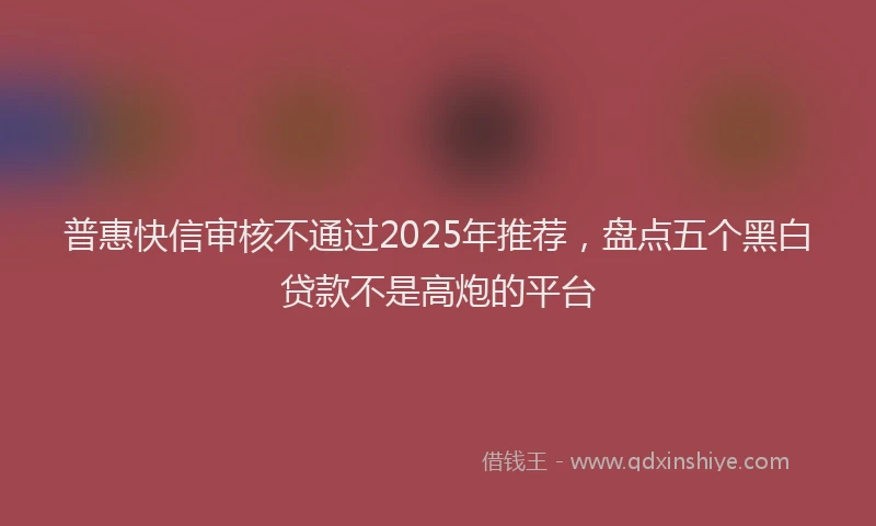 普惠快信审核不通过2025年推荐，盘点五个黑白贷款不是高炮的平台