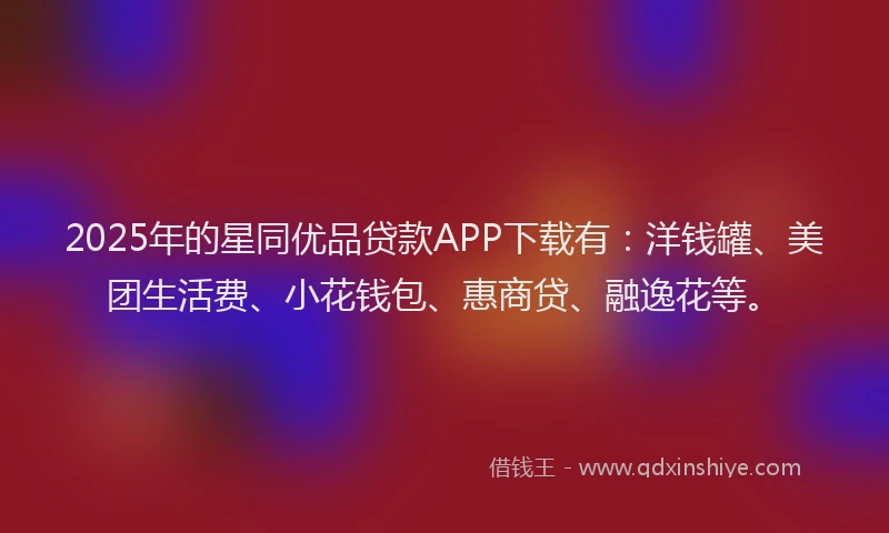 2025年的星同优品贷款APP下载有：洋钱罐、美团生活费、小花钱包、惠商贷、融逸花等。