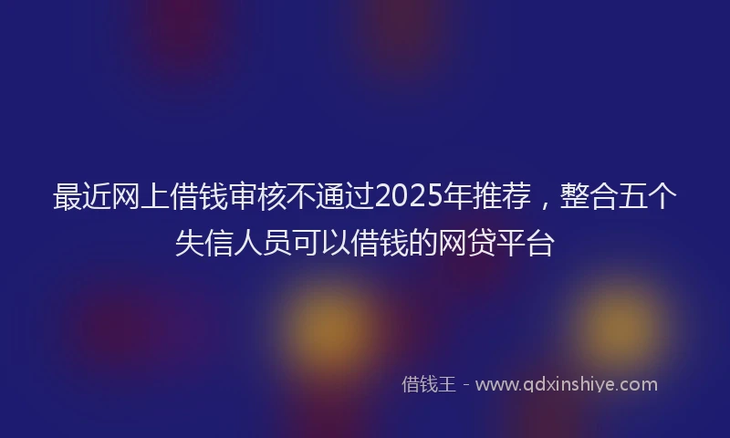 最近网上借钱审核不通过2025年推荐，整合五个失信人员可以借钱的网贷平台