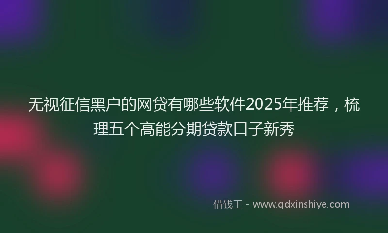 无视征信黑户的网贷有哪些软件2025年推荐，梳理五个高能分期贷款口子新秀