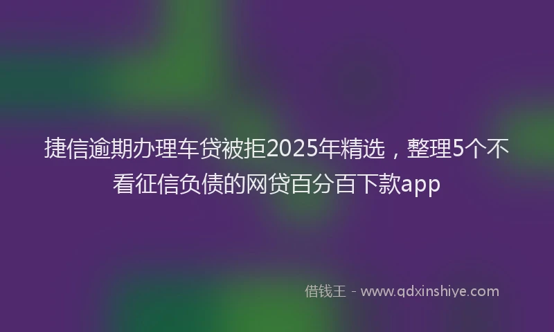 捷信逾期办理车贷被拒2025年精选，整理5个不看征信负债的网贷百分百下款app
