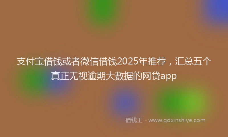 支付宝借钱或者微信借钱2025年推荐，汇总五个真正无视逾期大数据的网贷app