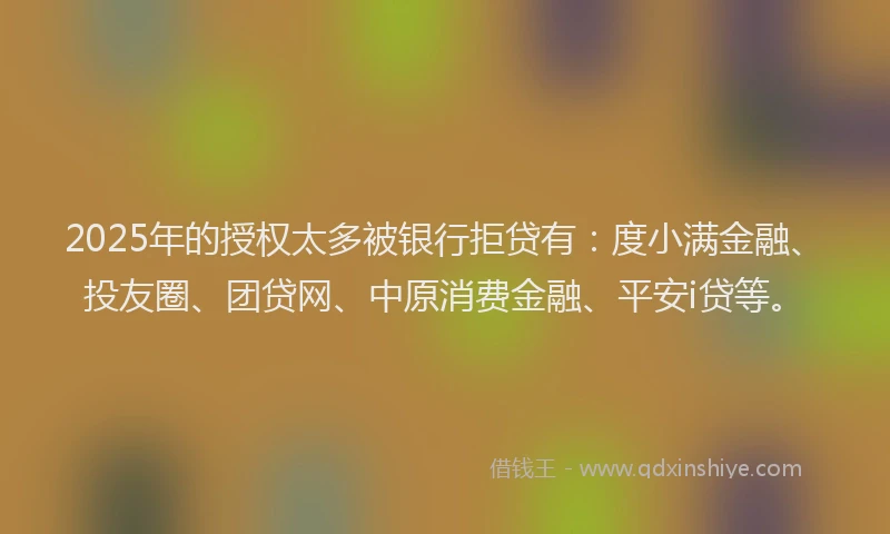 2025年的授权太多被银行拒贷有：度小满金融、投友圈、团贷网、中原消费金融、平安i贷等。