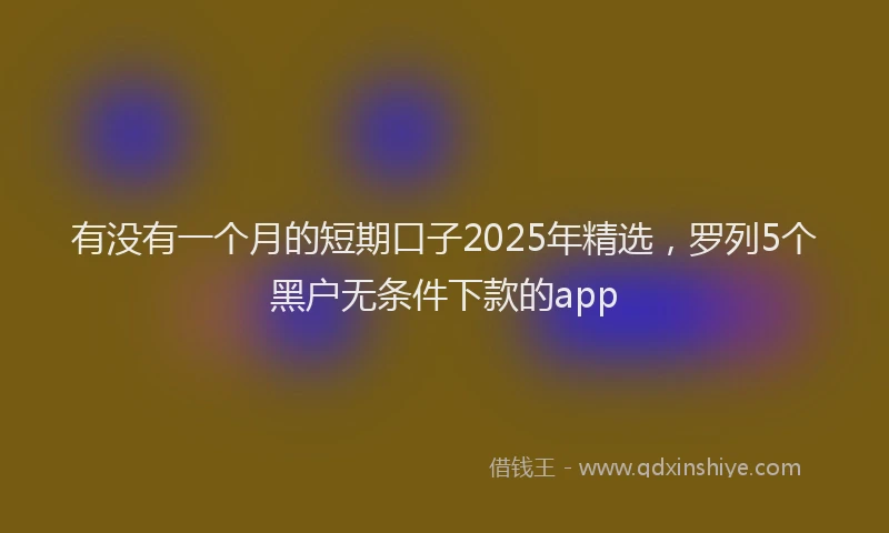 有没有一个月的短期口子2025年精选，罗列5个黑户无条件下款的app