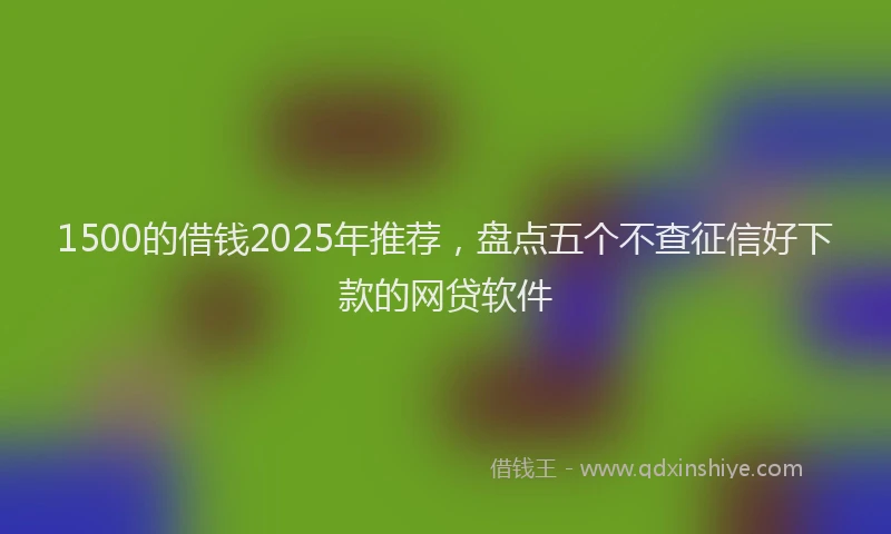 1500的借钱2025年推荐，盘点五个不查征信好下款的网贷软件