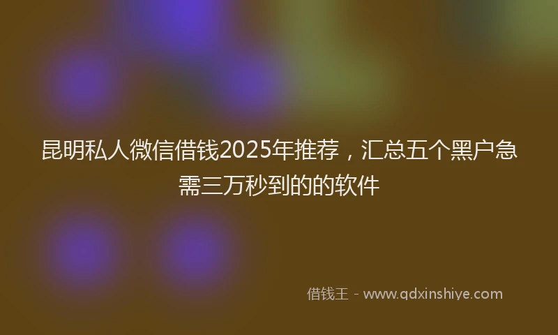 昆明私人微信借钱2025年推荐，汇总五个黑户急需三万秒到的的软件