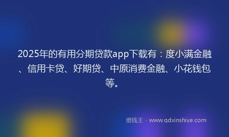 2025年的有用分期贷款app下载有：度小满金融、信用卡贷、好期贷、中原消费金融、小花钱包等。