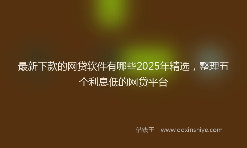 最新下款的网贷软件有哪些2025年精选，整理五个利息低的网贷平台