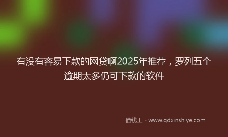 有没有容易下款的网贷啊2025年推荐，罗列五个逾期太多仍可下款的软件
