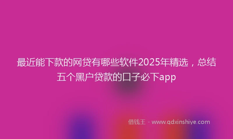 最近能下款的网贷有哪些软件2025年精选，总结五个黑户贷款的口子必下app