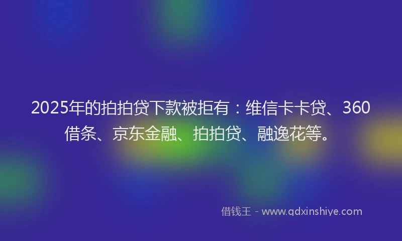 2025年的拍拍贷下款被拒有：维信卡卡贷、360借条、京东金融、拍拍贷、融逸花等。
