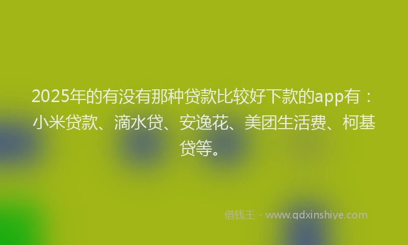 2025年的有没有那种贷款比较好下款的app有：小米贷款、滴水贷、安逸花、美团生活费、柯基贷等。