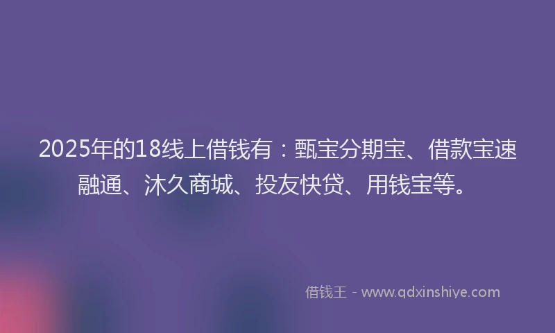 2025年的18线上借钱有：甄宝分期宝、借款宝速融通、沐久商城、投友快贷、用钱宝等。