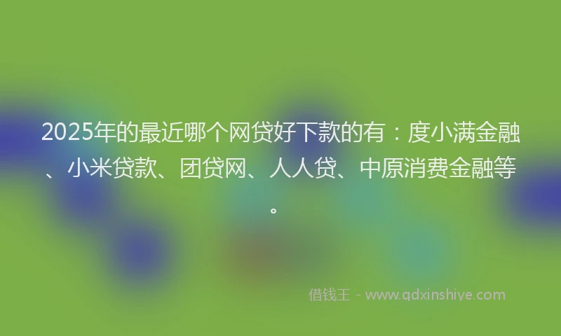 2025年的最近哪个网贷好下款的有：度小满金融、小米贷款、团贷网、人人贷、中原消费金融等。