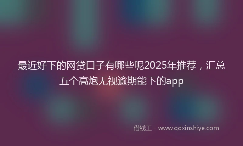 最近好下的网贷口子有哪些呢2025年推荐，汇总五个高炮无视逾期能下的app