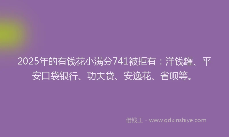 2025年的有钱花小满分741被拒有：洋钱罐、平安口袋银行、功夫贷、安逸花、省呗等。