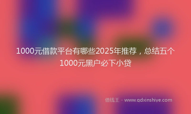 1000元借款平台有哪些2025年推荐，总结五个1000元黑户必下小贷