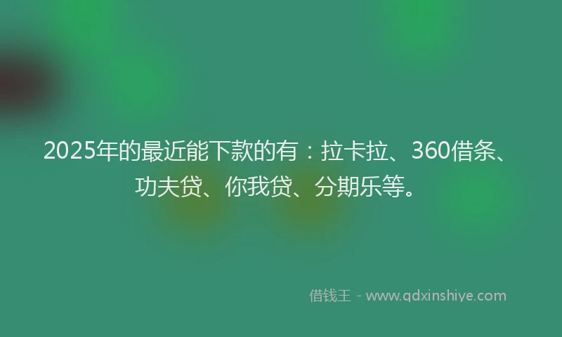2025年的最近能下款的有：拉卡拉、360借条、功夫贷、你我贷、分期乐等。