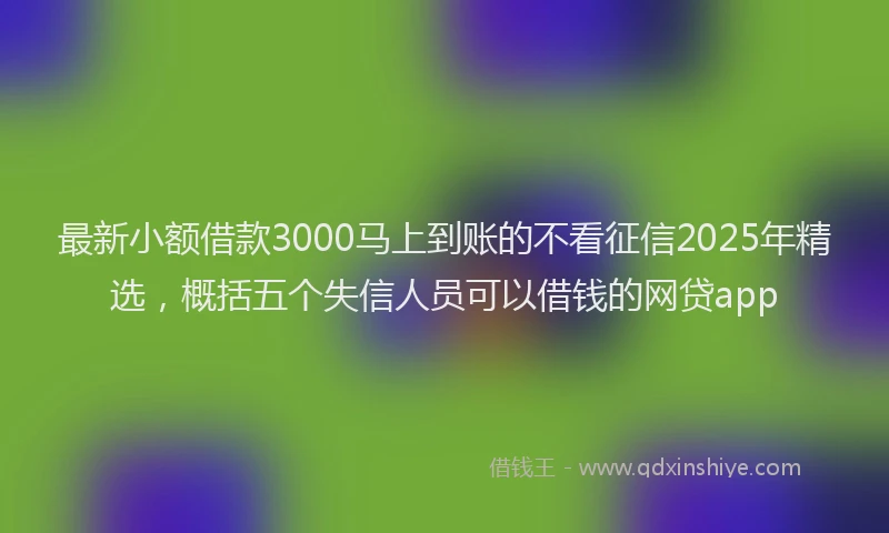 最新小额借款3000马上到账的不看征信2025年精选，概括五个失信人员可以借钱的网贷app