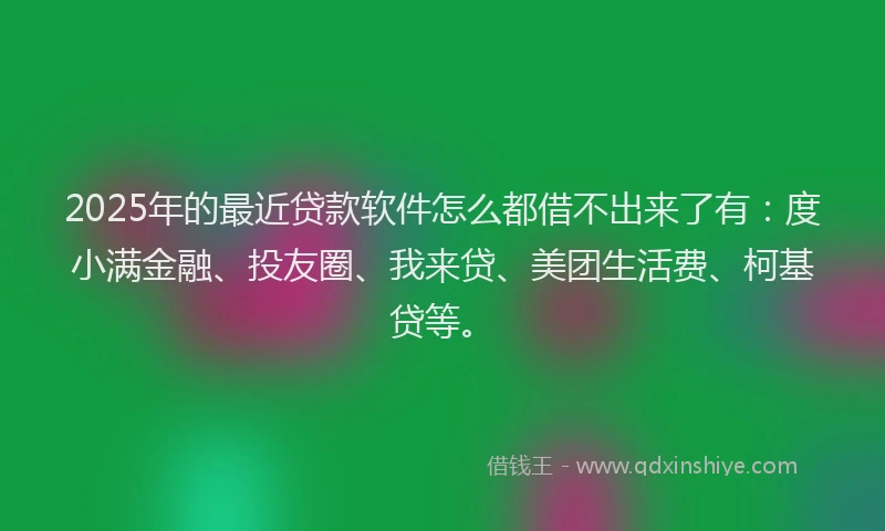2025年的最近贷款软件怎么都借不出来了有：度小满金融、投友圈、我来贷、美团生活费、柯基贷等。