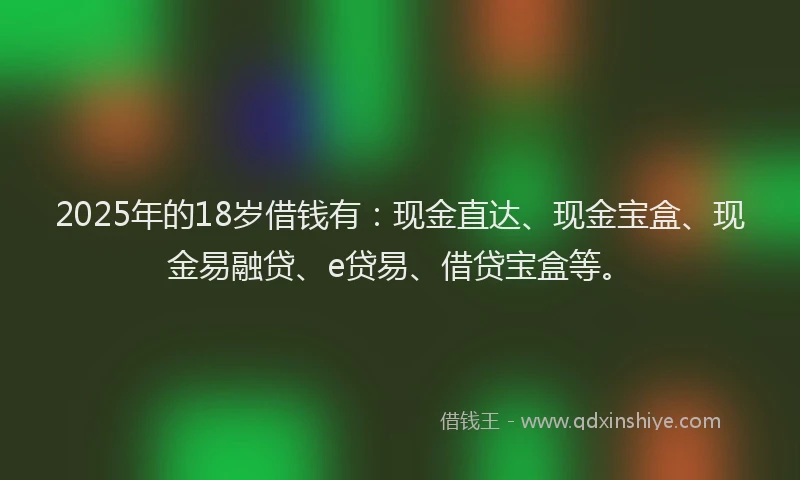 2025年的18岁借钱有：现金直达、现金宝盒、现金易融贷、e贷易、借贷宝盒等。