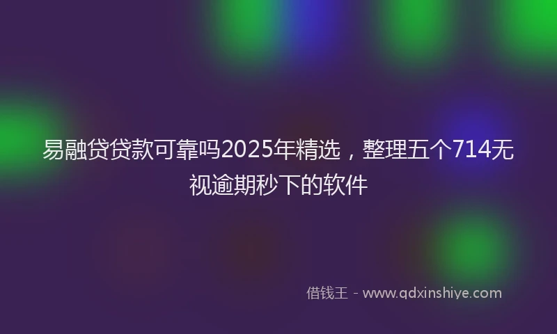 易融贷贷款可靠吗2025年精选，整理五个714无视逾期秒下的软件