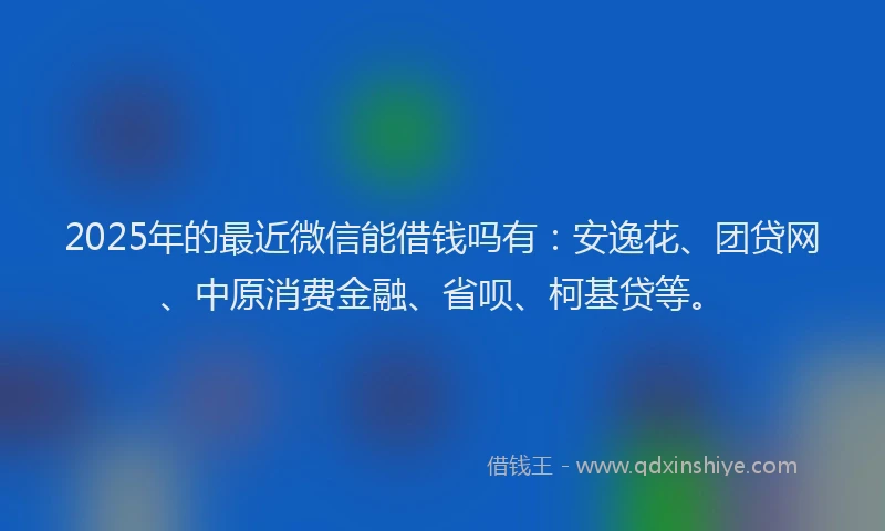 2025年的最近微信能借钱吗有：安逸花、团贷网、中原消费金融、省呗、柯基贷等。