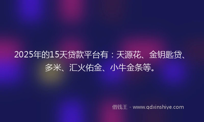 2025年的15天贷款平台有：天源花、金钥匙贷、多米、汇火佑金、小牛金条等。