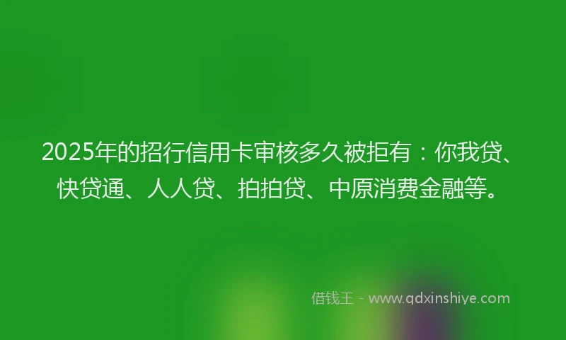 2025年的招行信用卡审核多久被拒有：你我贷、快贷通、人人贷、拍拍贷、中原消费金融等。