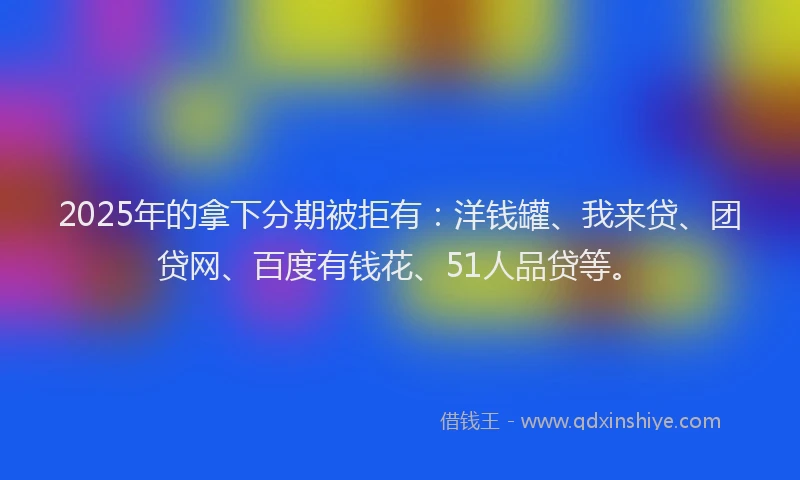 2025年的拿下分期被拒有：洋钱罐、我来贷、团贷网、百度有钱花、51人品贷等。
