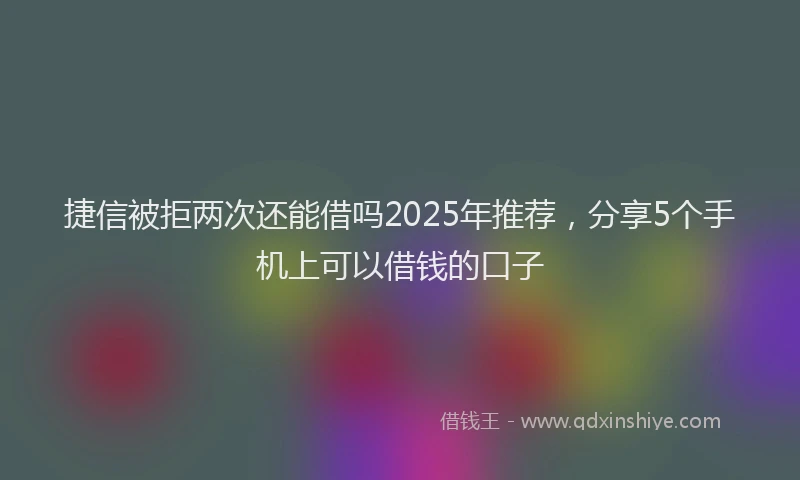 捷信被拒两次还能借吗2025年推荐，分享5个手机上可以借钱的口子