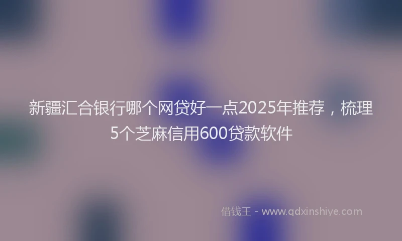 新疆汇合银行哪个网贷好一点2025年推荐，梳理5个芝麻信用600贷款软件