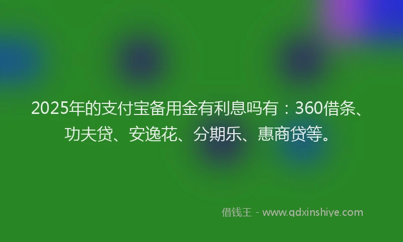 2025年的支付宝备用金有利息吗有：360借条、功夫贷、安逸花、分期乐、惠商贷等。