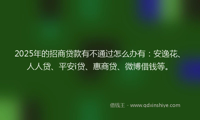 2025年的招商贷款有不通过怎么办有：安逸花、人人贷、平安i贷、惠商贷、微博借钱等。