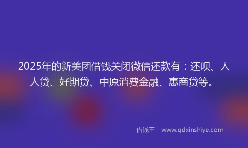 2025年的新美团借钱关闭微信还款有：还呗、人人贷、好期贷、中原消费金融、惠商贷等。