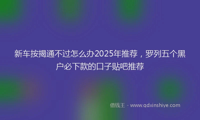 新车按揭通不过怎么办2025年推荐，罗列五个黑户必下款的口子贴吧推荐
