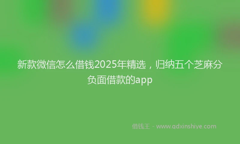 新款微信怎么借钱2025年精选，归纳五个芝麻分负面借款的app