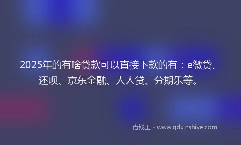 2025年的有啥贷款可以直接下款的有：e微贷、还呗、京东金融、人人贷、分期乐等。
