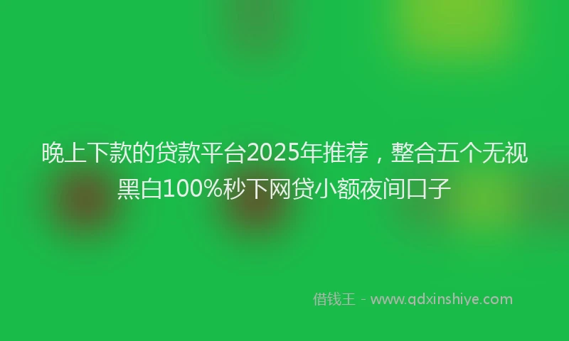 晚上下款的贷款平台2025年推荐，整合五个无视黑白100%秒下网贷小额夜间口子