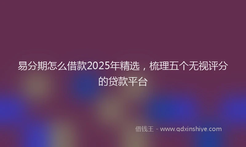 易分期怎么借款2025年精选，梳理五个无视评分的贷款平台