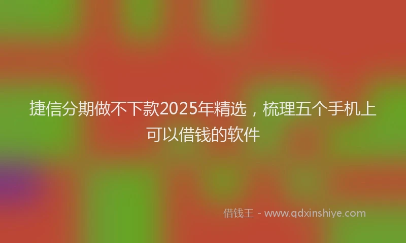 捷信分期做不下款2025年精选，梳理五个手机上可以借钱的软件