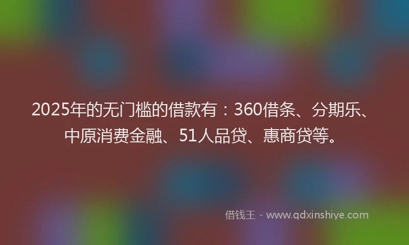 2025年的无门槛的借款有：360借条、分期乐、中原消费金融、51人品贷、惠商贷等。