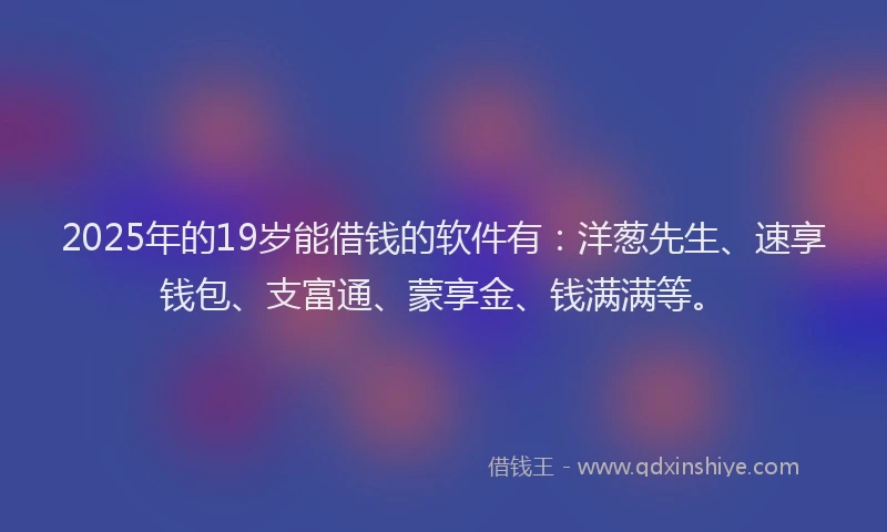2025年的19岁能借钱的软件有：洋葱先生、速享钱包、支富通、蒙享金、钱满满等。