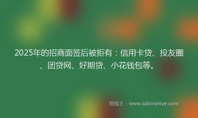 2025年的招商面签后被拒有：信用卡贷、投友圈、团贷网、好期贷、小花钱包等。
